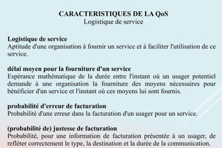 Logistique de service
Aptitude d'une organisation à fournir un service et à faciliter l'utilisation de ce
service.
délai moyen pour la fourniture d'un service
Espérance mathématique de la durée entre l'instant où un usager potentiel
demande à une organisation la fourniture des moyens nécessaires pour
bénéficier d'un service et l'instant où ces moyens lui sont fournis.
probabilité d'erreur de facturation
Probabilité d'une erreur dans la facturation d'un usager pour un service.
(probabilité de) justesse de facturation
Probabilité, pour une information de facturation présentée à un usager, de
refléter correctement le type, la destination et la durée de la communication.
CARACTERISTIQUES DE LA QoS
Logistique de service
 