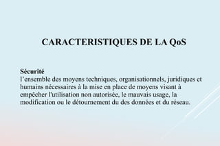 CARACTERISTIQUES DE LA QoS
Sécurité
l’ensemble des moyens techniques, organisationnels, juridiques et
humains nécessaires à la mise en place de moyens visant à
empêcher l'utilisation non autorisée, le mauvais usage, la
modification ou le détournement du des données et du réseau.
 