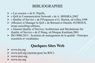 BIBLIOGRAPHIE
 « Les reseaux » de G. Pujolle,
 « QoS in Communication Network » de A. MISHRA,2002
 « Quality of Service » de P.Fergusson et G. Huston, ed willey,1998
 «Mesurer et Manager la QoS » de Bernard et Danièle AVEROUS,
insep conculting editions,
 « Internet Quality of Service: Architecture and Mechanisms for
Quality of Service » de Z.Wang, ed Morgan Kaufman,2001
 ISO 9000:2015 : Systèmes de management de la qualité - Principes
essentiels et vocabulaire
Quelques Sites Web
 www.itu.org
 www.ietf.org (surtout pour les RFC)
 www.ieee.org
 www.iso.org
 