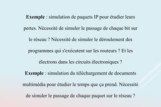 Exemple : simulation de paquets IP pour étudier leurs
pertes. Nécessité de simuler le passage de chaque bit sur
le réseau ? Nécessité de simuler le déroulement des
programmes qui s'exécutent sur les routeurs ? Et les
électrons dans les circuits électroniques ?
Exemple : simulation du téléchargement de documents
multimédia pour étudier le temps que ça prend. Nécessité
de simuler le passage de chaque paquet sur le réseau ?
 