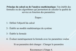 Principe du calcul ou de l'analyse mathématique: l'on établit des
formules ou des algorithmes qui permettent de calculer la qualité de
service en fonction des paramètres.
Étapes :
1- Définir l'objectif du calcul
2- Établir un modèle mathématique du système
3- Établir la formule
4- Évaluer numériquement la formule avec les paramètres voulus
Si un paramètre doit changer : Changer le paramètre
Recomencer à l'étape 4.
 