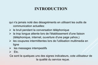 INTRODUCTION
qui n'a jamais noté des désagréments en utilisant les outils de
communication actuelles:
 le bruit pendant la conversation téléphonique
 la trop longue attente lors de l'établissement d'une liaison
(téléphonique, internet, ouverture d'une page yahoo,)
 les coupures intermittentes lors de l'utilisation multimedia en
ligne
 les messages intempestifs
 Etc.
Ce sont la quelques uns des signes indicateurs, cote utilisateur de
la qualité du service reçue.
 