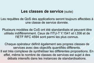 Les classes de service (suite)
Les requêtes de QoS des applications seront toujours affectées à
une classe de service donnée.
Plusieurs modèles de CoS ont été standardisés et peuvent être
utilisés indifféremment. Ceux de l'ITU-T Y.1541 et I.356 et de
l'IETF RFC 4594 sont parmi les plus connus.
Chaque opérateur définit également ses propres classes de
services avec des objectifs quantifiés différents.
Il est très complexe de synthétiser les différentes propositions. En
effet, même le nombre de classes de services est sujet à des
débats intensifs dans les instances de standardisations.
 
