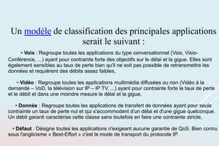 Un modèle de classification des principales applications
serait le suivant :
• Voix : Regroupe toutes les applications du type conversationnel (Voix, Visio-
Conférence, ...) ayant pour contrainte forte des objectifs sur le délai et la gigue. Elles sont
également sensibles au taux de perte bien qu'il ne soit pas possible de retransmettre les
données et requièrent des débits assez faibles,
• Vidéo : Regroupe toutes les applications multimédia diffusées ou non (Vidéo à la
demande – VoD, la télévision sur IP – IP TV, ...) ayant pour contrainte forte le taux de perte
et le débit et dans une moindre mesure le délai et la gigue,
• Donnée : Regroupe toutes les applications de transfert de données ayant pour seule
contrainte un taux de perte nul et qui s'accommodent d'un délai et d'une gigue quelconque.
Un débit garanti caractérise cette classe sans toutefois en faire une contrainte stricte,
• Défaut : Désigne toutes les applications n'exigeant aucune garantie de QoS. Bien connu
sous l'anglicisme « Best-Effort » c'est le mode de transport du protocole IP.
 