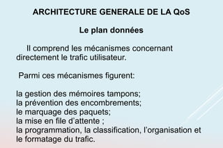 ARCHITECTURE GENERALE DE LA QoS
Le plan données
Il comprend les mécanismes concernant
directement le trafic utilisateur.
Parmi ces mécanismes figurent:
la gestion des mémoires tampons;
la prévention des encombrements;
le marquage des paquets;
la mise en file d’attente ;
la programmation, la classification, l’organisation et
le formatage du trafic.
 