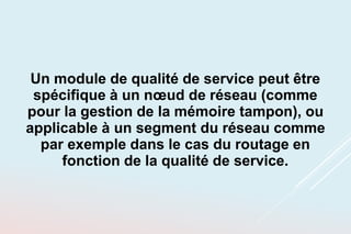 Un module de qualité de service peut être
spécifique à un nœud de réseau (comme
pour la gestion de la mémoire tampon), ou
applicable à un segment du réseau comme
par exemple dans le cas du routage en
fonction de la qualité de service.
 