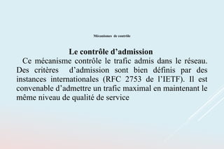 Mécanismes de contrôle
Le contrôle d’admission
Ce mécanisme contrôle le trafic admis dans le réseau.
Des critères d’admission sont bien définis par des
instances internationales (RFC 2753 de l’IETF). Il est
convenable d’admettre un trafic maximal en maintenant le
même niveau de qualité de service
 