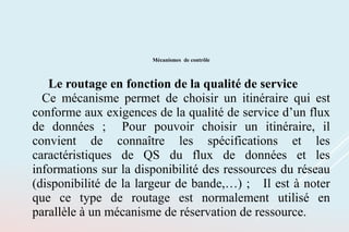 Mécanismes de contrôle
Le routage en fonction de la qualité de service
Ce mécanisme permet de choisir un itinéraire qui est
conforme aux exigences de la qualité de service d’un flux
de données ; Pour pouvoir choisir un itinéraire, il
convient de connaître les spécifications et les
caractéristiques de QS du flux de données et les
informations sur la disponibilité des ressources du réseau
(disponibilité de la largeur de bande,…) ; Il est à noter
que ce type de routage est normalement utilisé en
parallèle à un mécanisme de réservation de ressource.
 