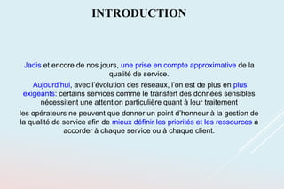 INTRODUCTION
Jadis et encore de nos jours, une prise en compte approximative de la
qualité de service.
Aujourd’hui, avec l’évolution des réseaux, l’on est de plus en plus
exigeants: certains services comme le transfert des données sensibles
nécessitent une attention particulière quant à leur traitement
les opérateurs ne peuvent que donner un point d’honneur à la gestion de
la qualité de service afin de mieux définir les priorités et les ressources à
accorder à chaque service ou à chaque client.
 