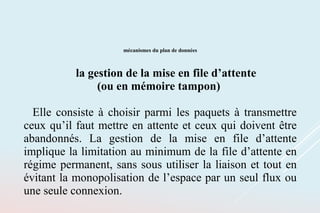mécanismes du plan de données
la gestion de la mise en file d’attente
(ou en mémoire tampon)
Elle consiste à choisir parmi les paquets à transmettre
ceux qu’il faut mettre en attente et ceux qui doivent être
abandonnés. La gestion de la mise en file d’attente
implique la limitation au minimum de la file d’attente en
régime permanent, sans sous utiliser la liaison et tout en
évitant la monopolisation de l’espace par un seul flux ou
une seule connexion.
 