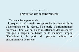 mécanismes du plan de données
prévention des encombrements
Ce mecanisme permet de
Lorsque le trafic atteint ou approche la capacité limite
d’acheminement du réseau, l’on parle d’encombrement
du réseau. Ceci est du à une insuffisance des ressources
tels que la largeur de bande ou la mémoire tampon.
Généralement, la perte de paquets indique un
encombrement de réseau.
 