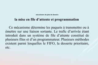 mécanismes du plan de données
la mise en file d’attente et programmation
Ce mécanisme détermine les paquets à transmettre ou à
émettre sur une liaison sortante. Le trafic d’arrivée étant
introduit dans un système de file d’attente constitué de
plusieurs files et d’un programmateur. Plusieurs méthodes
existent parmi lesquelles le FIFO, la desserte prioritaire,
etc.
 