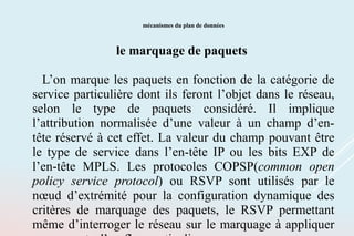 mécanismes du plan de données
le marquage de paquets
L’on marque les paquets en fonction de la catégorie de
service particulière dont ils feront l’objet dans le réseau,
selon le type de paquets considéré. Il implique
l’attribution normalisée d’une valeur à un champ d’en-
tête réservé à cet effet. La valeur du champ pouvant être
le type de service dans l’en-tête IP ou les bits EXP de
l’en-tête MPLS. Les protocoles COPSP(common open
policy service protocol) ou RSVP sont utilisés par le
nœud d’extrémité pour la configuration dynamique des
critères de marquage des paquets, le RSVP permettant
même d’interroger le réseau sur le marquage à appliquer
 