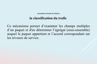 mécanismes du plan de données
la classification du trafic
Ce mécanisme permet d’examiner les champs multiples
d’un paquet et d'en déterminer l’agrégat (sous-ensemble)
auquel le paquet appartient et l’accord correspondant sur
les niveaux de service.
 