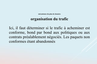 mécanismes du plan de données
organisation du trafic
Ici, il faut déterminer si le trafic à acheminer est
conforme, bond par bond aux politiques ou aux
contrats préalablement négociés. Les paquets non
conformes étant abandonnés
 