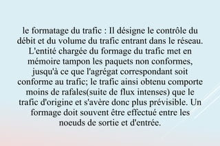 le formatage du trafic : Il désigne le contrôle du
débit et du volume du trafic entrant dans le réseau.
L'entité chargée du formage du trafic met en
mémoire tampon les paquets non conformes,
jusqu'à ce que l'agrégat correspondant soit
conforme au trafic; le trafic ainsi obtenu comporte
moins de rafales(suite de flux intenses) que le
trafic d'origine et s'avère donc plus prévisible. Un
formage doit souvent être effectué entre les
noeuds de sortie et d'entrée.
 