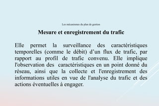 Les mécanismes du plan de gestion
Mesure et enregistrement du trafic
Elle permet la surveillance des caractéristiques
temporelles (comme le débit) d’un flux de trafic, par
rapport au profil de trafic convenu. Elle implique
l'observation des caractéristiques en un point donné du
réseau, ainsi que la collecte et l'enregistrement des
informations utiles en vue de l'analyse du trafic et des
actions éventuelles à engager.
 