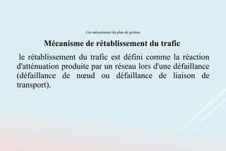 Les mécanismes du plan de gestion
Mécanisme de rétablissement du trafic
le rétablissement du trafic est défini comme la réaction
d'atténuation produite par un réseau lors d'une défaillance
(défaillance de nœud ou défaillance de liaison de
transport).
 