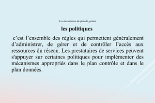 Les mécanismes du plan de gestion
les politiques
c’est l’ensemble des règles qui permettent généralement
d’administrer, de gérer et de contrôler l’accès aux
ressources du réseau. Les prestataires de services peuvent
s'appuyer sur certaines politiques pour implémenter des
mécanismes appropriés dans le plan contrôle et dans le
plan données.
 