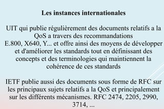 Les instances internationales
UIT qui publie régulièrement des documents relatifs a la
QoS a travers des recommandations
E.800, X640, Y... et offre ainsi des moyens de développer
et d'améliorer les standards tout en définissant des
concepts et des terminologies qui maintiennent la
cohérence de ces standards
IETF publie aussi des documents sous forme de RFC sur
les principaux sujets relatifs a la QoS et principalement
sur les différents mécanismes. RFC 2474, 2205, 2990,
3714, ...
 