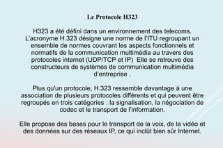 Le Protocole H323
H323 a été défini dans un environnement des telecoms.
L’acronyme H.323 désigne une norme de l’ITU regroupant un
ensemble de normes couvrant les aspects fonctionnels et
normatifs de la communication multimédia au travers des
protocoles internet (UDP/TCP et IP) Elle se retrouve des
constructeurs de systèmes de communication multimédia
d’entreprise .
Plus qu'un protocole, H.323 ressemble davantage à une
association de plusieurs protocoles différents et qui peuvent être
regroupés en trois catégories : la signalisation, la négociation de
codec et le transport de l’information.
Elle propose des bases pour le transport de la voix, de la vidéo et
des données sur des réseaux IP, ce qui inclût bien sûr Internet.
 