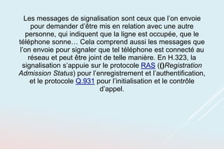 Les messages de signalisation sont ceux que l’on envoie
pour demander d’être mis en relation avec une autre
personne, qui indiquent que la ligne est occupée, que le
téléphone sonne… Cela comprend aussi les messages que
l’on envoie pour signaler que tel téléphone est connecté au
réseau et peut être joint de telle manière. En H.323, la
signalisation s’appuie sur le protocole RAS (()Registration
Admission Status) pour l’enregistrement et l’authentification,
et le protocole Q.931 pour l’initialisation et le contrôle
d’appel.
 