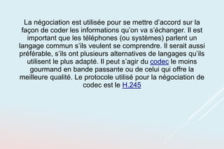 La négociation est utilisée pour se mettre d’accord sur la
façon de coder les informations qu’on va s’échanger. Il est
important que les téléphones (ou systèmes) parlent un
langage commun s’ils veulent se comprendre. Il serait aussi
préférable, s’ils ont plusieurs alternatives de langages qu’ils
utilisent le plus adapté. Il peut s’agir du codec le moins
gourmand en bande passante ou de celui qui offre la
meilleure qualité. Le protocole utilisé pour la négociation de
codec est le H.245
 