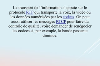 Le transport de l’information s’appuie sur le
protocole RTP qui transporte la voix, la vidéo ou
les données numérisées par les codecs. On peut
aussi utiliser les messages RTCP pour faire du
contrôle de qualité, voire demander de renégocier
les codecs si, par exemple, la bande passante
diminue.
 