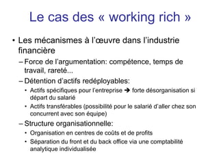 • Les mécanismes à l’œuvre dans l’industrie
financière
– Force de l’argumentation: compétence, temps de
travail, rareté...
– Détention d’actifs redéployables:
• Actifs spécifiques pour l’entreprise  forte désorganisation si
départ du salarié
• Actifs transférables (possibilité pour le salarié d’aller chez son
concurrent avec son équipe)
– Structure organisationnelle:
• Organisation en centres de coûts et de profits
• Séparation du front et du back office via une comptabilité
analytique individualisée
Le cas des « working rich »
 