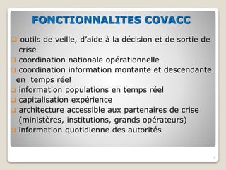 FONCTIONNALITES COVACC
 outils de veille, d’aide à la décision et de sortie de
crise
 coordination nationale opérationnelle
 coordination information montante et descendante
en temps réel
 information populations en temps réel
 capitalisation expérience
 architecture accessible aux partenaires de crise
(ministères, institutions, grands opérateurs)
 information quotidienne des autorités
7
 