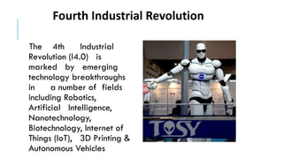 The 4th Industrial
Revolution (I4.0) is
marked by emerging
technology breakthroughs
in a number of fields
including Robotics,
Artificial Intelligence,
Nanotechnology,
Biotechnology, Internet of
Things (IoT), 3D Printing &
Autonomous Vehicles
Fourth Industrial Revolution
 