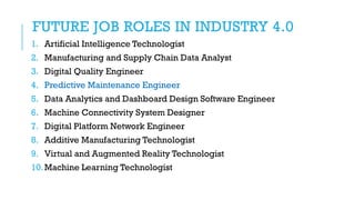 FUTURE JOB ROLES IN INDUSTRY 4.0
1. Artificial Intelligence Technologist
2. Manufacturing and Supply Chain Data Analyst
3. Digital Quality Engineer
4. Predictive Maintenance Engineer
5. Data Analytics and Dashboard Design Software Engineer
6. Machine Connectivity System Designer
7. Digital Platform Network Engineer
8. Additive Manufacturing Technologist
9. Virtual and Augmented Reality Technologist
10.Machine Learning Technologist
 