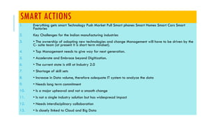 SMART ACTIONS
1. Everything gets smart Technology Push Market Pull Smart phones Smart Homes Smart Cars Smart
Factories
2. Key Challenges for the Indian manufacturing industries
3. • The ownership of adopting new technologies and change Management will have to be driven by the
C- suite team (at present it is short term mindset).
4. • Top Management needs to give way for next generation.
5. • Accelerate and Embrace beyond Digitization.
6. • The current state is still at Industry 2.0
7. • Shortage of skill sets
8. • Increase in Data volume, therefore adequate IT system to analyze the data
9. • Needs long term commitment
10. • Is a major upheaval and not a smooth change
11. • Is not a single industry solution but has widespread impact
12. • Needs interdisciplinary collaboration
13. • Is closely linked to Cloud and Big Data
 