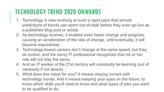 TECHNOLOGY TREND 2020 ONWARDS
1. Technology is now evolving at such a rapid pace that annual
predictions of trends can seem out-of-date before they even go live as
a published blog post or article.
2. As technology evolves, it enables even faster change and progress,
causing an acceleration of the rate of change, until eventually, it will
become exponential.
3. Technology-based careers don’t change at the same speed, but they
do evolve, and the savvy IT professional recognizes that his or her
role will not stay the same.
4. And an IT worker of the 21st century will constantly be learning (out of
necessity if not desire).
5. What does this mean for you? It means staying current with
technology trends. And it means keeping your eyes on the future, to
know which skills you’ll need to know and what types of jobs you want
to be qualified to do.
 