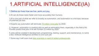 1.ARTIFICIAL INTELLIGENCE(IA)
1.Define our lives how we live ,work and play,
2.AI can do these tasks faster and more accurately than humans
3.AI is one part of what we refer to broadly as automation, and automation is a hot topic because
of potential job loss.
4 Experts say automation will eliminate 73 million more jobs by 2030.
5..However, automation is creating jobs as well as eliminating them, especially in the field of AI:
Pundits predict that jobs in AI will number 23 million by 2020.
6.Jobs will be created in development, programming, testing, support, and maintenance, to name
a few. Artificial Intelligence architect is one such job.
7.Some say it will soon rival data scientists in need of skilled professionals. Offer Expires In
•00 : HRS
•47 : MIN
•14SEC
 