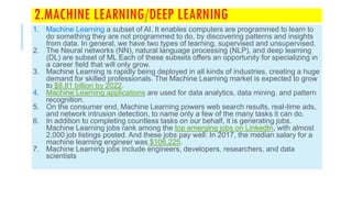 2.MACHINE LEARNING/DEEP LEARNING
1. Machine Learning a subset of AI. It enables computers are programmed to learn to
do something they are not programmed to do, by discovering patterns and insights
from data. In general, we have two types of learning, supervised and unsupervised.
2. The Neural networks (NN), natural language processing (NLP), and deep learning
(DL) are subset of ML Each of these subsets offers an opportunity for specializing in
a career field that will only grow.
3. Machine Learning is rapidly being deployed in all kinds of industries, creating a huge
demand for skilled professionals. The Machine Learning market is expected to grow
to $8.81 billion by 2022.
4. Machine Learning applications are used for data analytics, data mining, and pattern
recognition.
5. On the consumer end, Machine Learning powers web search results, real-time ads,
and network intrusion detection, to name only a few of the many tasks it can do.
6. In addition to completing countless tasks on our behalf, it is generating jobs.
Machine Learning jobs rank among the top emerging jobs on LinkedIn, with almost
2,000 job listings posted. And these jobs pay well: In 2017, the median salary for a
machine learning engineer was $106,225.
7. Machine Learning jobs include engineers, developers, researchers, and data
scientists
 