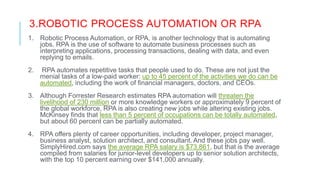 3.ROBOTIC PROCESS AUTOMATION OR RPA
1. Robotic Process Automation, or RPA, is another technology that is automating
jobs. RPA is the use of software to automate business processes such as
interpreting applications, processing transactions, dealing with data, and even
replying to emails.
2. RPA automates repetitive tasks that people used to do. These are not just the
menial tasks of a low-paid worker: up to 45 percent of the activities we do can be
automated, including the work of financial managers, doctors, and CEOs.
3. Although Forrester Research estimates RPA automation will threaten the
livelihood of 230 million or more knowledge workers or approximately 9 percent of
the global workforce, RPA is also creating new jobs while altering existing jobs.
McKinsey finds that less than 5 percent of occupations can be totally automated,
but about 60 percent can be partially automated.
4. RPA offers plenty of career opportunities, including developer, project manager,
business analyst, solution architect, and consultant. And these jobs pay well.
SimplyHired.com says the average RPA salary is $73,861, but that is the average
compiled from salaries for junior-level developers up to senior solution architects,
with the top 10 percent earning over $141,000 annually.
 