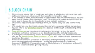 6.BLOCK CHAIN
1. Although most people think of blockchain technology in relation to cryptocurrencies such
as Bitcoin, blockchain offers security that is useful in many other ways.
2. In the simplest of terms, blockchain can be described as data you can only add to, not take
away from or change. Hence the term “chain” because you’re making a chain of data. Not
being able to change the previous blocks is what makes it so secure.
3. In addition, blockchains are consensus-driven, so no one entity can take control of the
data.
4. With blockchain, you don’t need a trusted third-party to oversee or validate transactions.
You can refer to our Blockchain tutorial for a detailed and thorough understanding of the
technology.
5. Several industries are involving and implementing blockchain, and as the use of
blockchain technology increases, so too does the demand for skilled professionals.
6. In that regard, we are already behind. According to Techcrunch.com, blockchain-related
jobs are the second-fastest growing category of jobs, with 14 job openings for every one
blockchain developer.
7. A blockchain developer specializes in developing and implementing architecture and
solutions using blockchain technology. The average yearly salary of a blockchain
developer is $130,000. If you are intrigued by Blockchain and its applications and want to
make your career in this fast-growing industry,
 