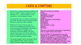 CAUSE & SYMPTOMS
1. Covid-19 is a disease caused by SARS-CoV-2
that can trigger a upper respiratory tract
infection (sinuses, nose & throat) or lower
respiratory tract (windpipe & lungs).
2. It spreads the same way other coronaviruses
do, mainly through person-to-person contact.
Infections range from mild to deadly.
3. SARS-CoV-2 is one of seven types of
coronavirus, including the ones that cause
severe diseases like Middle East respiratory
syndrome (MERS) and sudden acute
respiratory syndrome (SARS). The other
coronaviruses cause most of the colds that
affect us during the year but aren’t a serious
threat for otherwise healthy people
4. Two strains named L and S are found.. The S
type is older, but the L type was more
common in early stages of the outbreak
The main symptoms include:
Fever
Coughing
Shortness of breath
Trouble breathing
Fatigue
Chills, sometimes with shaking
Body aches
Headache
Sore throat
Loss of smell or taste
Nausea
Diarrhea
The virus can lead to pneumonia, respiratory
failure, septic shock and death.
Many COVID-19 complications may be
caused by a condition known as cytokine
release syndrome or a cytokine storm. This is
when an infection triggers your immune
system to flood your bloodstream with
inflammatory proteins called cytokines. They
can kill tissue and damage your organs.
 