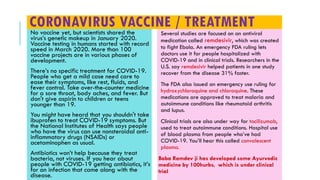 CORONAVIRUS VACCINE / TREATMENTNo vaccine yet, but scientists shared the
virus’s genetic makeup in January 2020.
Vaccine testing in humans started with record
speed in March 2020. More than 100
vaccine projects are in various phases of
development.
There’s no specific treatment for COVID-19.
People who get a mild case need care to
ease their symptoms, like rest, fluids, and
fever control. Take over-the-counter medicine
for a sore throat, body aches, and fever. But
don't give aspirin to children or teens
younger than 19.
You might have heard that you shouldn't take
ibuprofen to treat COVID-19 symptoms. But
the National Institutes of Health says people
who have the virus can use nonsteroidal anti-
inflammatory drugs (NSAIDs) or
acetaminophen as usual.
Antibiotics won’t help because they treat
bacteria, not viruses. If you hear about
people with COVID-19 getting antibiotics, it’s
for an infection that came along with the
disease.
Several studies are focused on an antiviral
medication called remdesivir, which was created
to fight Ebola. An emergency FDA ruling lets
doctors use it for people hospitalized with
COVID-19 and in clinical trials. Researchers in the
U.S. say remdesivir helped patients in one study
recover from the disease 31% faster.
The FDA also issued an emergency use ruling for
hydroxychloroquine and chloroquine. These
medications are approved to treat malaria and
autoimmune conditions like rheumatoid arthritis
and lupus.
Clinical trials are also under way for tocilizumab,
used to treat autoimmune conditions. Hospital use
of blood plasma from people who’ve had
COVID-19. You’ll hear this called convalescent
plasma.
Baba Ramdev ji has developed some Ayurvedic
medicine by 100hurbs, which is under clinical
trial
 