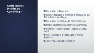 Quels sont les
intérêts du
Coworking ? Développer le territoire,
Inciter et faciliter la création d’entreprise ou
les initiatives en local,
Développer un réseau de compétences ;
Rompre l’isolement du travail à domicile,
Mutualiser les ressources (copieur, salles,
wifi),
Initier les débats d’idées, générer des
projets…
Faciliter l’accès à la formation
 