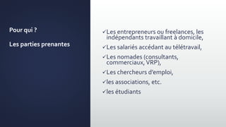 Pour qui ?
Les parties prenantes
Les entrepreneurs ou freelances, les
indépendants travaillant à domicile,
Les salariés accédant au télétravail,
Les nomades (consultants,
commerciaux,VRP),
Les chercheurs d’emploi,
les associations, etc.
les étudiants
 