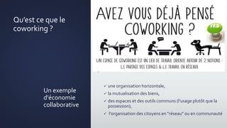 Qu’est ce que le
coworking ?
.
 une organisation horizontale,
 la mutualisation des biens,
 des espaces et des outils communs (l'usage plutôt que la
possession),
 l'organisation des citoyens en "réseau" ou en communauté
Un exemple
d'économie
collaborative
 