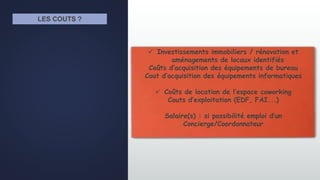 LES COUTS ?
 Investissements immobiliers / rénovation et
aménagements de locaux identifiés
Coûts d’acquisition des équipements de bureau
Cout d’acquisition des équipements informatiques
 Coûts de location de l’espace coworking
Couts d’exploitation (EDF, FAI...)
Salaire(s) : si possibilité emploi d’un
Concierge/Coordonnateur
 