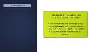 LES REVENUS ?
 Les sponsors / Les subventions
 Le financement participatif
 Les cotisations des membres (50€)
 Les abonnements aux services d’accès à
l’heure (5€) / semaine (50€) /mois (150€)
 Les prestations de formation, de
services,,,
 