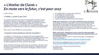 « L’Atelier de Claret »
En route vers le futur, c’est pour 2017
Lettre à tous,
« L’Atelier », qu’est-ce que c’est ?
Au commencement, une tribu d’irréductibles (entrepreneurs,
viticulteur, artisan, formateurs, consultants, designer, archi,
graphiste, traducteur, développeur Web, geeks & passionnés),
tous de Claret. Certains ont démarré dans un garage, une
chambre d’étudiant, un coin de bureau, à partir de quelques mots
griffonnés sur la terrasse d’un café, une rencontre ou par hasard.
Pour nous ce sera l’Atelier et une promesse :
« Construire l’avenir plutôt que chercher à le prédire »
« L’Atelier », c’est à la fois un espace de travail collaboratif
(Coworking) et un laboratoire de fabrication (Fablab), destiné aux
entrepreneurs, aux salariés qui souhaitent télétravailler, aux
étudiants, aux demandeurs d’emploi qui veulent se former, d’une
manière générale à tous les porteurs de projet.
Cette initiative n’est pas seulement une ambition, c’est aussi une
exigence incontournable pour notre territoire, celle de favoriser
la création d’activités en stimulant l’intelligence collective avec
cinq principes :
 La coopération au cœur des initiatives
 Le partage de compétences
 La mutualisation des moyens
 La créativité et l’imagination
 L’accès au Digital et le droit à la formation
Prêts pour l’aventure ? Car c’est maintenant que ça se joue.
Notre objectif est de rassembler la communauté la plus large
possible de contributeurs et de partenaires pour créer une
dynamique irréversible. On démarre tout de suite avec plus de
100m² de bureaux, la mairie à nos côtés et ce n’est qu’une
première étape. Au mois d’avril, on fixe une date, on se rencontre
et on en parle de vive voix.
Mais avant cela, rejoignons-nous au sein de cette première
communauté pour construire cette aventure passionnante, car
il y a tout à inventer.
En attendant, jetez un œil sur notre site projet, vous pouvez,
devez contribuer :)
http://claret.fr/latelier/wakka.php?wiki=PagePrincipale
Et surtout vous pouvez, devez, vous pré- inscrire:)
http://claret.fr/latelier/wakka.php?wiki=AcTeurs
Au plaisir de se retrouver prochainement
Amicalement
L’équipe projet
 