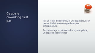 Pas un Hôtel d’entreprise, ni une pépinière, ni un
centre d’affaires ou une garderie pour
entrepreneurs.
Pas davantage un espace culturel, une galerie,
un espace de conférence
Ce que le
coworking n’est
pas
 