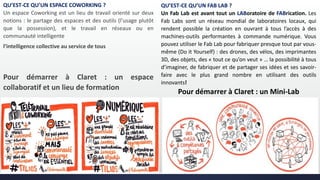 QU’EST-CE QU’UN ESPACE COWORKING ?
Un espace Coworking est un lieu de travail orienté sur deux
notions : le partage des espaces et des outils (l'usage plutôt
que la possession), et le travail en réseaux ou en
communauté intelligente
l’intelligence collective au service de tous
Pour démarrer à Claret : un espace
collaboratif et un lieu de formation
QU’EST-CE QU’UN FAB LAB ?
Un Fab Lab est avant tout un LABoratoire de FABrication. Les
Fab Labs sont un réseau mondial de laboratoires locaux, qui
rendent possible la création en ouvrant à tous l’accès à des
machines-outils performantes à commande numérique. Vous
pouvez utiliser le Fab Lab pour fabriquer presque tout par vous-
même (Do it Yourself) : des drones, des vélos, des imprimantes
3D, des objets, des « tout ce qu’on veut » … la possibilité à tous
d’imaginer, de fabriquer et de partager ses idées et ses savoir-
faire avec le plus grand nombre en utilisant des outils
innovants!
Pour démarrer à Claret : un Mini-Lab
 