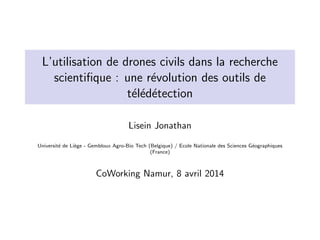 L’utilisation de drones civils dans la recherche
scientiﬁque : une r´evolution des outils de
t´el´ed´etection
Lisein Jonathan
Universit´e de Li`ege - Gembloux Agro-Bio Tech (Belgique) / Ecole Nationale des Sciences G´eographiques
(France)
CoWorking Namur, 8 avril 2014
 