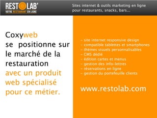 Coxyweb
se positionne sur
le marché de la
restauration
avec un produit
web spécialisé
pour ce métier.
Sites internet & outils marketing en ligne
pour restaurants, snacks, bars...
- site internet responsive design
- compatible tablettes et smartphones
- thèmes visuels personnalisables
- CMS dédié
- édition cartes et menus
- gestion des info-lettres
- réservations en ligne
- gestion du portefeuille clients
www.restolab.com
 